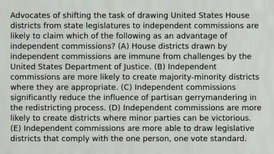 Advocates of shifting the task of drawing United States House districts from state legislatures to independent commissions are likely to claim which of the following as an advantage of independent commissions? (A) House districts drawn by independent commissions are immune from challenges by the United States Department of Justice. (B) Independent commissions are more likely to create majority-minority districts where they are appropriate. (C) Independent commissions significantly reduce the influence of partisan gerrymandering in the redistricting process. (D) Independent commissions are more likely to create districts where minor parties can be victorious. (E) Independent commissions are more able to draw legislative districts that comply with the one person, one vote standard.