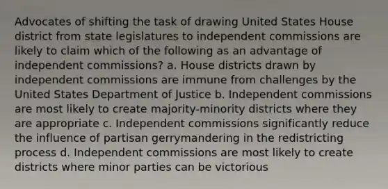 Advocates of shifting the task of drawing United States House district from state legislatures to independent commissions are likely to claim which of the following as an advantage of independent commissions? a. House districts drawn by independent commissions are immune from challenges by the United States Department of Justice b. Independent commissions are most likely to create majority-minority districts where they are appropriate c. Independent commissions significantly reduce the influence of partisan gerrymandering in the redistricting process d. Independent commissions are most likely to create districts where minor parties can be victorious