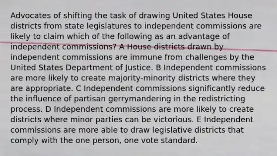 Advocates of shifting the task of drawing United States House districts from state legislatures to independent commissions are likely to claim which of the following as an advantage of independent commissions? A House districts drawn by independent commissions are immune from challenges by the United States Department of Justice. B Independent commissions are more likely to create majority-minority districts where they are appropriate. C Independent commissions significantly reduce the influence of partisan gerrymandering in the redistricting process. D Independent commissions are more likely to create districts where minor parties can be victorious. E Independent commissions are more able to draw legislative districts that comply with the one person, one vote standard.