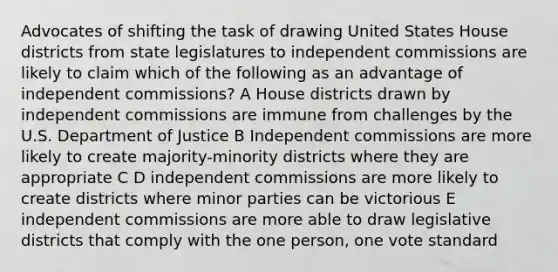 Advocates of shifting the task of drawing United States House districts from state legislatures to independent commissions are likely to claim which of the following as an advantage of independent commissions? A House districts drawn by independent commissions are immune from challenges by the U.S. Department of Justice B Independent commissions are more likely to create majority-minority districts where they are appropriate C D independent commissions are more likely to create districts where minor parties can be victorious E independent commissions are more able to draw legislative districts that comply with the one person, one vote standard