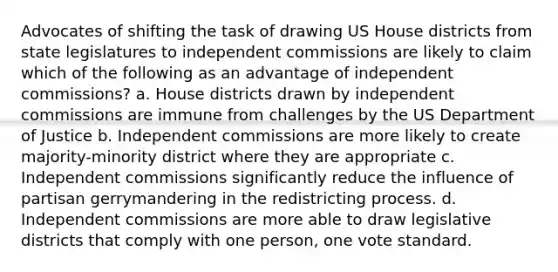 Advocates of shifting the task of drawing US House districts from state legislatures to independent commissions are likely to claim which of the following as an advantage of independent commissions? a. House districts drawn by independent commissions are immune from challenges by the US Department of Justice b. Independent commissions are more likely to create majority-minority district where they are appropriate c. Independent commissions significantly reduce the influence of partisan gerrymandering in the redistricting process. d. Independent commissions are more able to draw legislative districts that comply with one person, one vote standard.