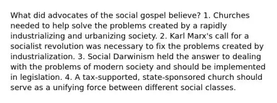 What did advocates of the social gospel believe? 1. Churches needed to help solve the problems created by a rapidly industrializing and urbanizing society. 2. Karl Marx's call for a socialist revolution was necessary to fix the problems created by industrialization. 3. Social Darwinism held the answer to dealing with the problems of modern society and should be implemented in legislation. 4. A tax-supported, state-sponsored church should serve as a unifying force between different social classes.