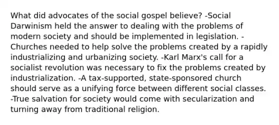 What did advocates of the social gospel believe? -Social Darwinism held the answer to dealing with the problems of modern society and should be implemented in legislation. -Churches needed to help solve the problems created by a rapidly industrializing and urbanizing society. -Karl Marx's call for a socialist revolution was necessary to fix the problems created by industrialization. -A tax-supported, state-sponsored church should serve as a unifying force between different social classes. -True salvation for society would come with secularization and turning away from traditional religion.