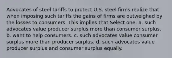 Advocates of steel tariffs to protect U.S. steel firms realize that when imposing such tariffs the gains of firms are outweighed by the losses to consumers. This implies that Select one: a. such advocates value <a href='https://www.questionai.com/knowledge/kfNMk0g6sJ-producer-surplus' class='anchor-knowledge'>producer surplus</a> <a href='https://www.questionai.com/knowledge/keWHlEPx42-more-than' class='anchor-knowledge'>more than</a> <a href='https://www.questionai.com/knowledge/k77rlOEdsf-consumer-surplus' class='anchor-knowledge'>consumer surplus</a>. b. want to help consumers. c. such advocates value consumer surplus more than producer surplus. d. such advocates value producer surplus and consumer surplus equally.