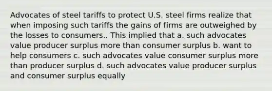 Advocates of steel tariffs to protect U.S. steel firms realize that when imposing such tariffs the gains of firms are outweighed by the losses to consumers.. This implied that a. such advocates value producer surplus <a href='https://www.questionai.com/knowledge/keWHlEPx42-more-than' class='anchor-knowledge'>more than</a> <a href='https://www.questionai.com/knowledge/k77rlOEdsf-consumer-surplus' class='anchor-knowledge'>consumer surplus</a> b. want to help consumers c. such advocates value consumer surplus more than producer surplus d. such advocates value producer surplus and consumer surplus equally