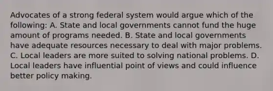 Advocates of a strong federal system would argue which of the following: A. State and local governments cannot fund the huge amount of programs needed. B. State and local governments have adequate resources necessary to deal with major problems. C. Local leaders are more suited to solving national problems. D. Local leaders have influential point of views and could influence better policy making.