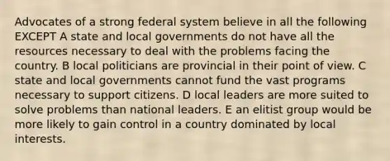 Advocates of a strong federal system believe in all the following EXCEPT A state and local governments do not have all the resources necessary to deal with the problems facing the country. B local politicians are provincial in their point of view. C state and local governments cannot fund the vast programs necessary to support citizens. D local leaders are more suited to solve problems than national leaders. E an elitist group would be more likely to gain control in a country dominated by local interests.