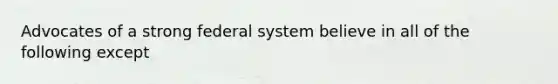 Advocates of a strong federal system believe in all of the following except