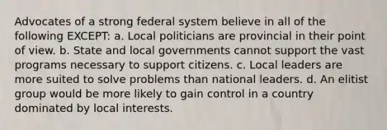 Advocates of a strong federal system believe in all of the following EXCEPT: a. Local politicians are provincial in their point of view. b. State and local governments cannot support the vast programs necessary to support citizens. c. Local leaders are more suited to solve problems than national leaders. d. An elitist group would be more likely to gain control in a country dominated by local interests.