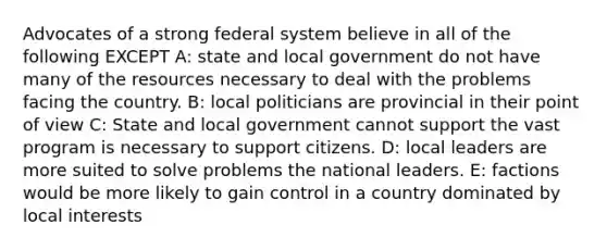 Advocates of a strong federal system believe in all of the following EXCEPT A: state and local government do not have many of the resources necessary to deal with the problems facing the country. B: local politicians are provincial in their point of view C: State and local government cannot support the vast program is necessary to support citizens. D: local leaders are more suited to solve problems the national leaders. E: factions would be more likely to gain control in a country dominated by local interests