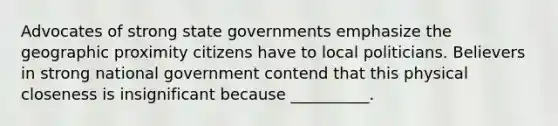 Advocates of strong state governments emphasize the geographic proximity citizens have to local politicians. Believers in strong national government contend that this physical closeness is insignificant because __________.