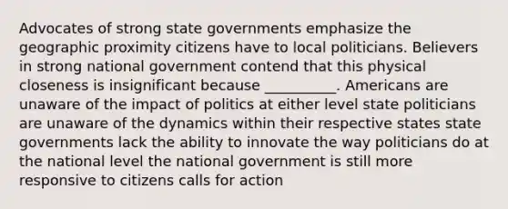 Advocates of strong state governments emphasize the geographic proximity citizens have to local politicians. Believers in strong national government contend that this physical closeness is insignificant because __________. Americans are unaware of the impact of politics at either level state politicians are unaware of the dynamics within their respective states state governments lack the ability to innovate the way politicians do at the national level the national government is still more responsive to citizens calls for action