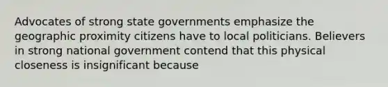 Advocates of strong state governments emphasize the geographic proximity citizens have to local politicians. Believers in strong national government contend that this physical closeness is insignificant because