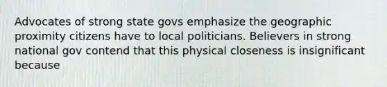 Advocates of strong state govs emphasize the geographic proximity citizens have to local politicians. Believers in strong national gov contend that this physical closeness is insignificant because