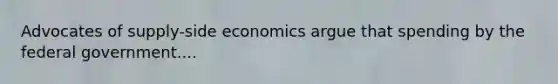 Advocates of supply-side economics argue that spending by the federal government....