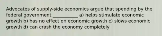 Advocates of supply-side economics argue that spending by the federal government ___________ a) helps stimulate economic growth b) has no effect on economic growth c) slows economic growth d) can crash the economy completely