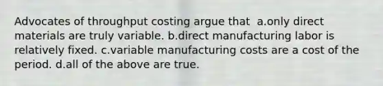 ​Advocates of throughput costing argue that ​ a.​only direct materials are truly variable. ​b.​direct manufacturing labor is relatively fixed. ​c.​variable manufacturing costs are a cost of the period. ​d.​all of the above are true.