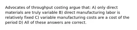 Advocates of throughput costing argue that: A) only direct materials are truly variable B) direct manufacturing labor is relatively fixed C) variable manufacturing costs are a cost of the period D) All of these answers are correct.