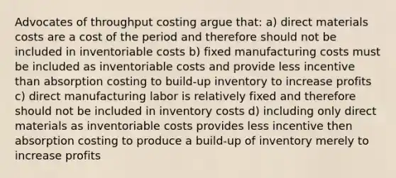 Advocates of throughput costing argue that: a) direct materials costs are a cost of the period and therefore should not be included in inventoriable costs b) fixed manufacturing costs must be included as inventoriable costs and provide less incentive than absorption costing to build-up inventory to increase profits c) direct manufacturing labor is relatively fixed and therefore should not be included in inventory costs d) including only direct materials as inventoriable costs provides less incentive then absorption costing to produce a build-up of inventory merely to increase profits