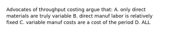 Advocates of throughput costing argue that: A. only direct materials are truly variable B. direct manuf labor is relatively fixed C. variable manuf costs are a cost of the period D. ALL