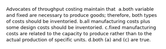 Advocates of throughput costing maintain that ​ a.​both variable and fixed are necessary to produce goods; therefore, both types of costs should be inventoried. ​b.​all manufacturing costs plus some design costs should be inventoried. ​c.​fixed manufacturing costs are related to the capacity to produce rather than to the actual production of specific units. ​d.​both (a) and (c) are true.