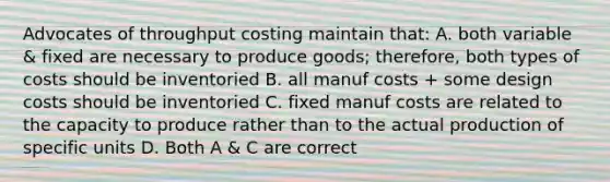 Advocates of throughput costing maintain that: A. both variable & fixed are necessary to produce goods; therefore, both types of costs should be inventoried B. all manuf costs + some design costs should be inventoried C. fixed manuf costs are related to the capacity to produce rather than to the actual production of specific units D. Both A & C are correct