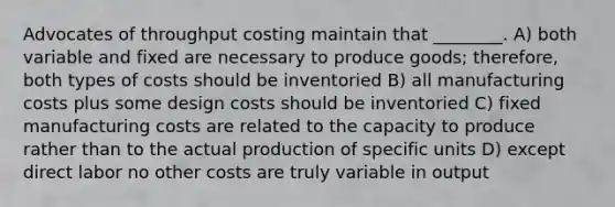 Advocates of throughput costing maintain that ________. A) both variable and fixed are necessary to produce goods; therefore, both types of costs should be inventoried B) all manufacturing costs plus some design costs should be inventoried C) fixed manufacturing costs are related to the capacity to produce rather than to the actual production of specific units D) except direct labor no other costs are truly variable in output