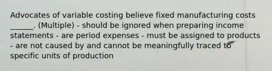 Advocates of variable costing believe fixed manufacturing costs ______. (Multiple) - should be ignored when preparing <a href='https://www.questionai.com/knowledge/kCPMsnOwdm-income-statement' class='anchor-knowledge'>income statement</a>s - are period expenses - must be assigned to products - are not caused by and cannot be meaningfully traced to specific units of production