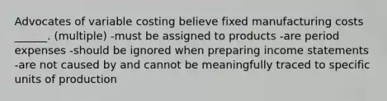 Advocates of variable costing believe fixed manufacturing costs ______. (multiple) -must be assigned to products -are period expenses -should be ignored when preparing income statements -are not caused by and cannot be meaningfully traced to specific units of production