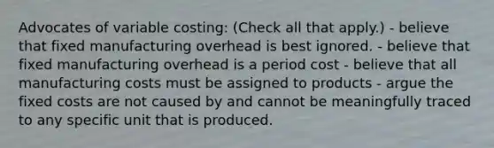 Advocates of variable costing: (Check all that apply.) - believe that fixed manufacturing overhead is best ignored. - believe that fixed manufacturing overhead is a period cost - believe that all manufacturing costs must be assigned to products - argue the fixed costs are not caused by and cannot be meaningfully traced to any specific unit that is produced.