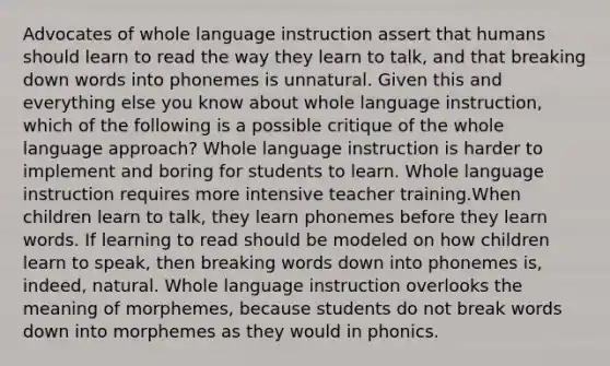 Advocates of whole language instruction assert that humans should learn to read the way they learn to talk, and that breaking down words into phonemes is unnatural. Given this and everything else you know about whole language instruction, which of the following is a possible critique of the whole language approach? Whole language instruction is harder to implement and boring for students to learn. Whole language instruction requires more intensive teacher training.When children learn to talk, they learn phonemes before they learn words. If learning to read should be modeled on how children learn to speak, then breaking words down into phonemes is, indeed, natural. Whole language instruction overlooks the meaning of morphemes, because students do not break words down into morphemes as they would in phonics.