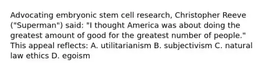 Advocating embryonic stem cell research, Christopher Reeve ("Superman") said: "I thought America was about doing the greatest amount of good for the greatest number of people." This appeal reflects: A. utilitarianism B. subjectivism C. natural law ethics D. egoism