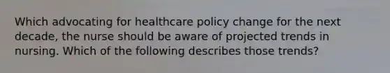 Which advocating for healthcare policy change for the next decade, the nurse should be aware of projected trends in nursing. Which of the following describes those trends?