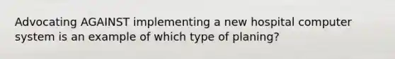 Advocating AGAINST implementing a new hospital computer system is an example of which type of planing?