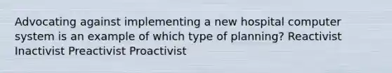 Advocating against implementing a new hospital computer system is an example of which type of planning? Reactivist Inactivist Preactivist Proactivist