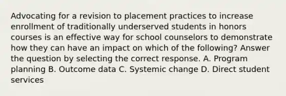 Advocating for a revision to placement practices to increase enrollment of traditionally underserved students in honors courses is an effective way for school counselors to demonstrate how they can have an impact on which of the following? Answer the question by selecting the correct response. A. Program planning B. Outcome data C. Systemic change D. Direct student services