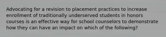 Advocating for a revision to placement practices to increase enrollment of traditionally underserved students in honors courses is an effective way for school counselors to demonstrate how they can have an impact on which of the following?