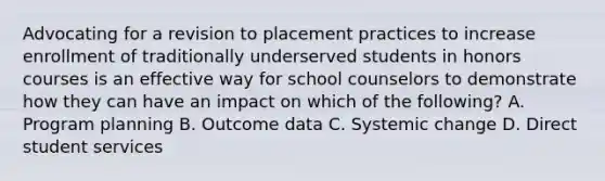 Advocating for a revision to placement practices to increase enrollment of traditionally underserved students in honors courses is an effective way for school counselors to demonstrate how they can have an impact on which of the following? A. Program planning B. Outcome data C. Systemic change D. Direct student services