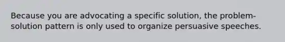 Because you are advocating a specific solution, the problem-solution pattern is only used to organize persuasive speeches.