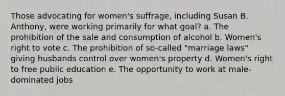 Those advocating for women's suffrage, including Susan B. Anthony, were working primarily for what goal? a. The prohibition of the sale and consumption of alcohol b. Women's right to vote c. The prohibition of so-called "marriage laws" giving husbands control over women's property d. Women's right to free public education e. The opportunity to work at male-dominated jobs