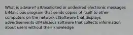 What is adware? a)Unsolicited or undesired electronic messages b)Malicious program that sends copies of itself to other computers on the network c)Software that displays advertisements d)Malicious software that collects information about users without their knowledge