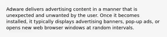 Adware delivers advertising content in a manner that is unexpected and unwanted by the user. Once it becomes installed, it typically displays advertising banners, pop-up ads, or opens new web browser windows at random intervals.