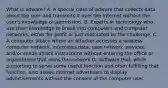 What is adware? A. A special class of adware that collects data about the user and transmits it over the Internet without the user's knowledge or permission. B. Experts in technology who use their knowledge to break into computers and computer networks, either for profit or just motivated by the challenge. C. A computer attack where an attacker accesses a wireless computer network, intercepts data, uses network services, and/or sends attack instructions without entering the office or organization that owns the network D. Software that, while purporting to serve some useful function and often fulfilling that function, also allows Internet advertisers to display advertisements without the consent of the computer user.