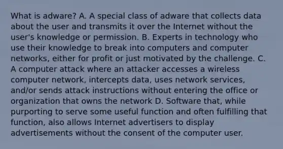 What is adware? A. A special class of adware that collects data about the user and transmits it over the Internet without the user's knowledge or permission. B. Experts in technology who use their knowledge to break into computers and computer networks, either for profit or just motivated by the challenge. C. A computer attack where an attacker accesses a wireless computer network, intercepts data, uses network services, and/or sends attack instructions without entering the office or organization that owns the network D. Software that, while purporting to serve some useful function and often fulfilling that function, also allows Internet advertisers to display advertisements without the consent of the computer user.