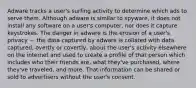 Adware tracks a user's surfing activity to determine which ads to serve them. Although adware is similar to spyware, it does not install any software on a user's computer, nor does it capture keystrokes. The danger in adware is the erosion of a user's privacy — the data captured by adware is collated with data captured, overtly or covertly, about the user's activity elsewhere on the internet and used to create a profile of that person which includes who their friends are, what they've purchased, where they've traveled, and more. That information can be shared or sold to advertisers without the user's consent.