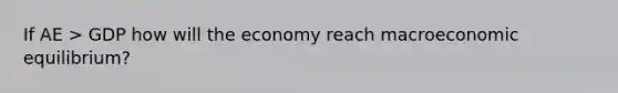 If AE > GDP how will the economy reach macroeconomic equilibrium?