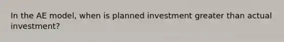 In the AE model, when is planned investment greater than actual investment?