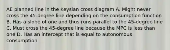 AE planned line in the Keysian cross diagram A. Might never cross the 45-degree line depending on the consumption function B. Has a slope of one and thus runs parallel to the 45-degree line C. Must cross the 45-degree line because the MPC is less than one D. Has an intercept that is equal to autonomous consumption