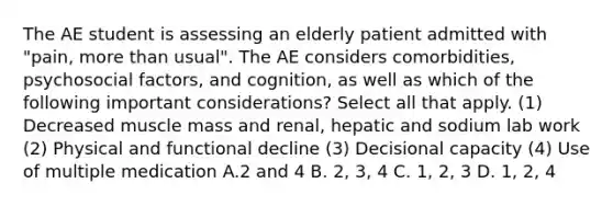 The AE student is assessing an elderly patient admitted with "pain, more than usual". The AE considers comorbidities, psychosocial factors, and cognition, as well as which of the following important considerations? Select all that apply. (1) Decreased muscle mass and renal, hepatic and sodium lab work (2) Physical and functional decline (3) Decisional capacity (4) Use of multiple medication A.2 and 4 B. 2, 3, 4 C. 1, 2, 3 D. 1, 2, 4