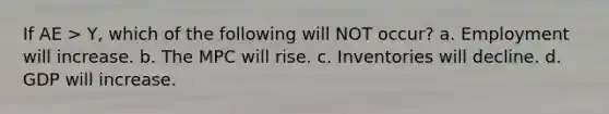 If AE > Y, which of the following will NOT occur? a. Employment will increase. b. The MPC will rise. c. Inventories will decline. d. GDP will increase.